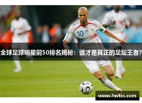 全球足球明星前50排名揭秘：谁才是真正的足坛王者？