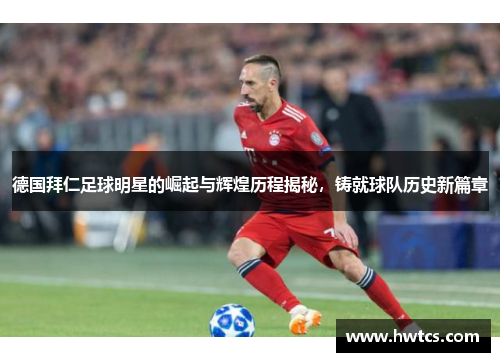 德国拜仁足球明星的崛起与辉煌历程揭秘，铸就球队历史新篇章