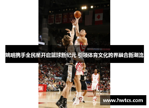 姚明携手全民星开启篮球新纪元 引领体育文化跨界融合新潮流