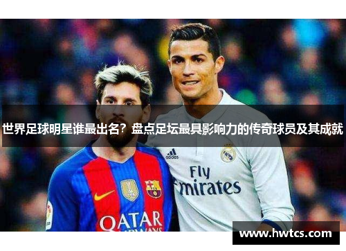 世界足球明星谁最出名？盘点足坛最具影响力的传奇球员及其成就