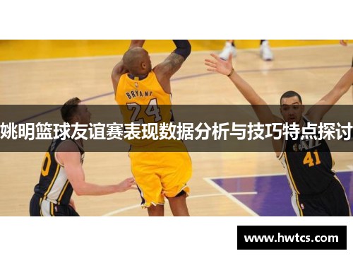 姚明篮球友谊赛表现数据分析与技巧特点探讨