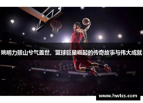 姚明力拔山兮气盖世，篮球巨星崛起的传奇故事与伟大成就