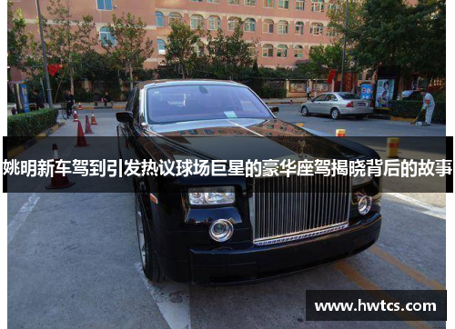 姚明新车驾到引发热议球场巨星的豪华座驾揭晓背后的故事