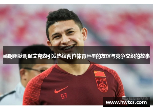 姚明幽默调侃艾克森引发热议两位体育巨星的友谊与竞争交织的故事