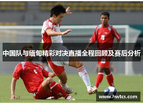 中国队与缅甸精彩对决直播全程回顾及赛后分析