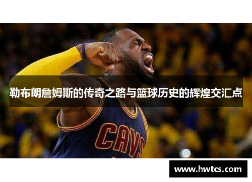 勒布朗詹姆斯的传奇之路与篮球历史的辉煌交汇点