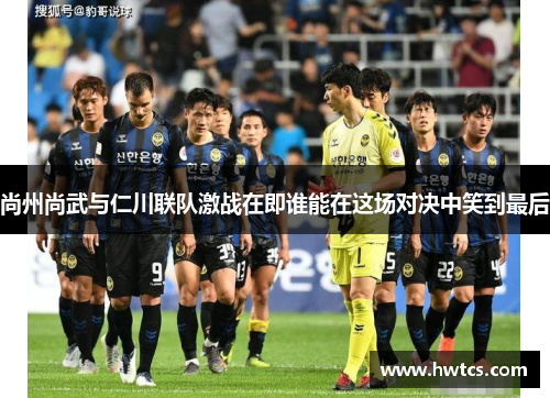 尚州尚武与仁川联队激战在即谁能在这场对决中笑到最后