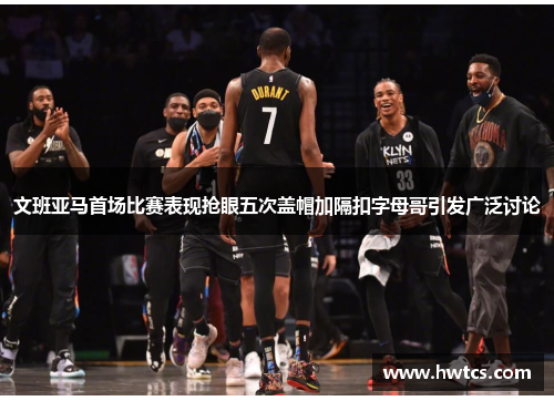 文班亚马首场比赛表现抢眼五次盖帽加隔扣字母哥引发广泛讨论
