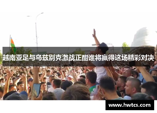 越南亚足与乌兹别克激战正酣谁将赢得这场精彩对决